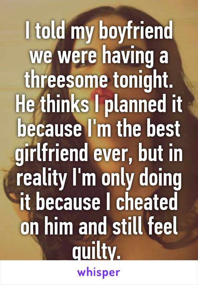 I told my boyfriend we were having a threesome tonight. He thinks I planned it because I'm the best girlfriend ever, but in reality I'm only doing it because I cheated on him and still feel guilty. 
