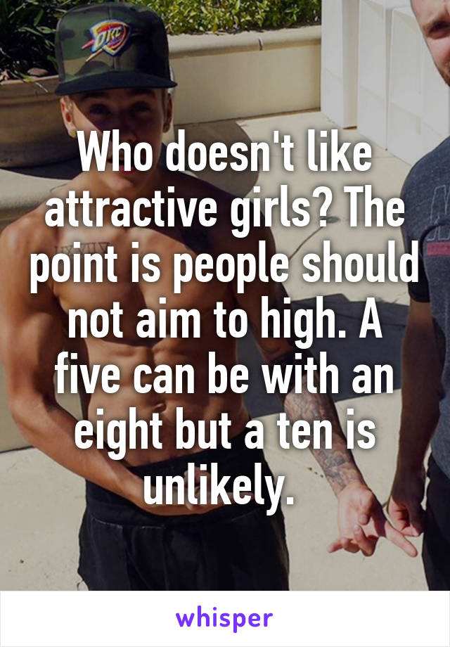 Who doesn't like attractive girls? The point is people should not aim to high. A five can be with an eight but a ten is unlikely. 