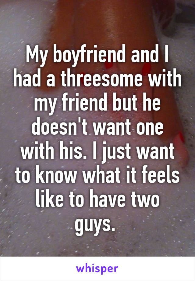 My boyfriend and I had a threesome with my friend but he doesn't want one with his. I just want to know what it feels like to have two guys. 