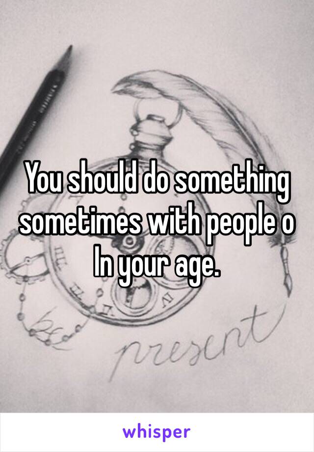 You should do something sometimes with people o
In your age.