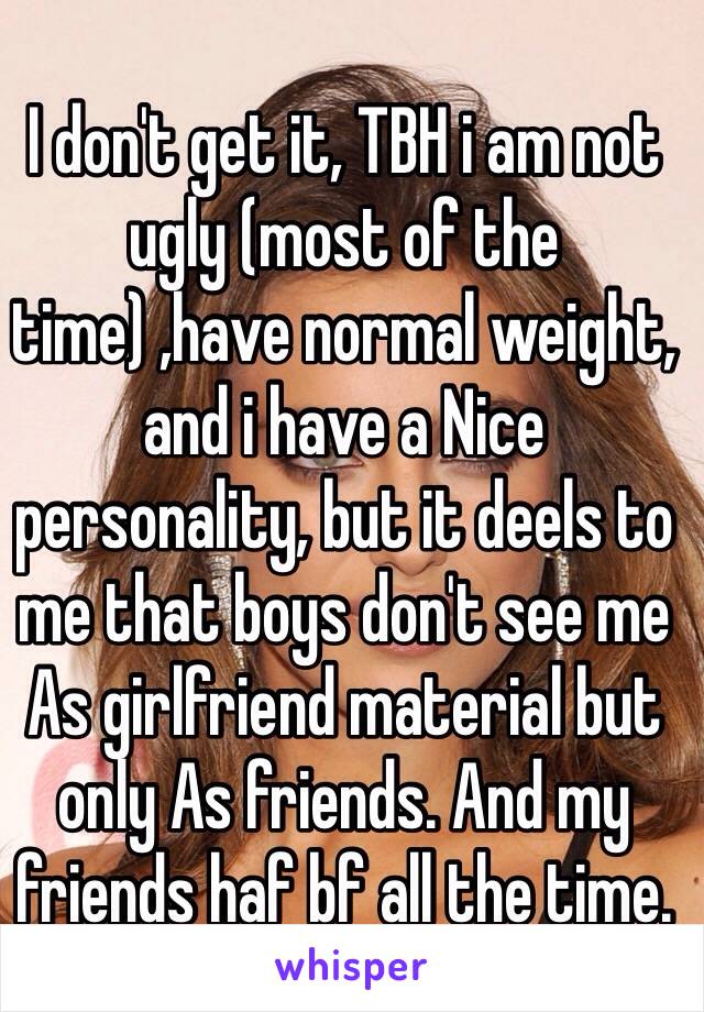 I don't get it, TBH i am not ugly (most of the time) ,have normal weight, and i have a Nice personality, but it deels to me that boys don't see me As girlfriend material but only As friends. And my friends haf bf all the time.