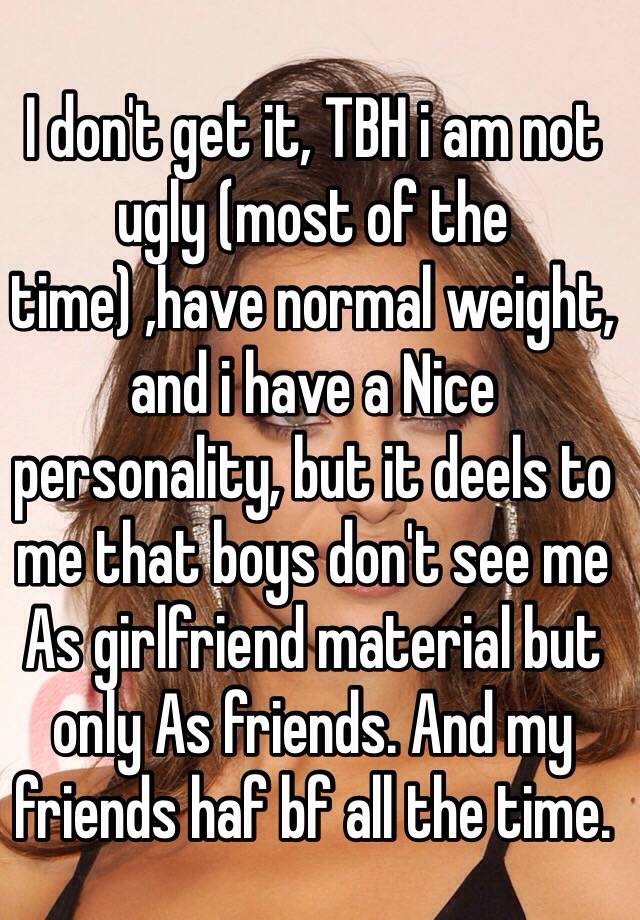 I don't get it, TBH i am not ugly (most of the time) ,have normal weight, and i have a Nice personality, but it deels to me that boys don't see me As girlfriend material but only As friends. And my friends haf bf all the time.