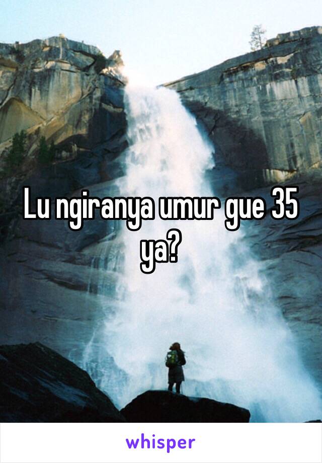 Lu ngiranya umur gue 35 ya?