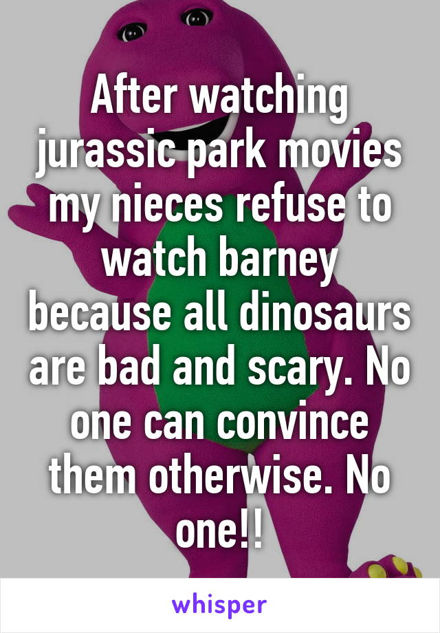 After watching jurassic park movies my nieces refuse to watch barney because all dinosaurs are bad and scary. No one can convince them otherwise. No one!!