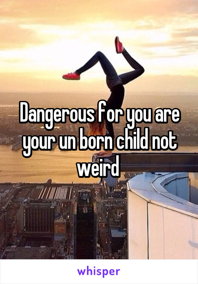 Dangerous for you are your un born child not weird 