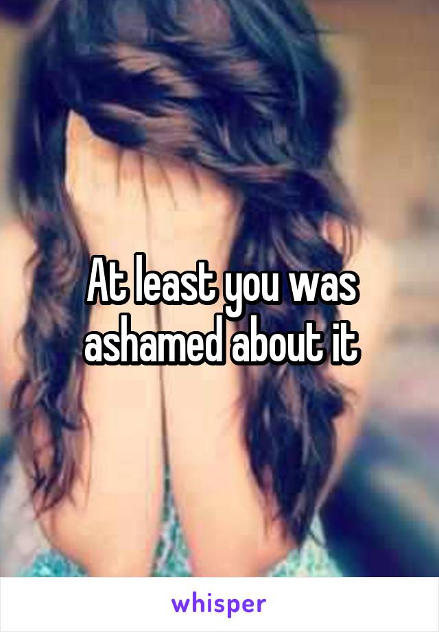 At least you was ashamed about it