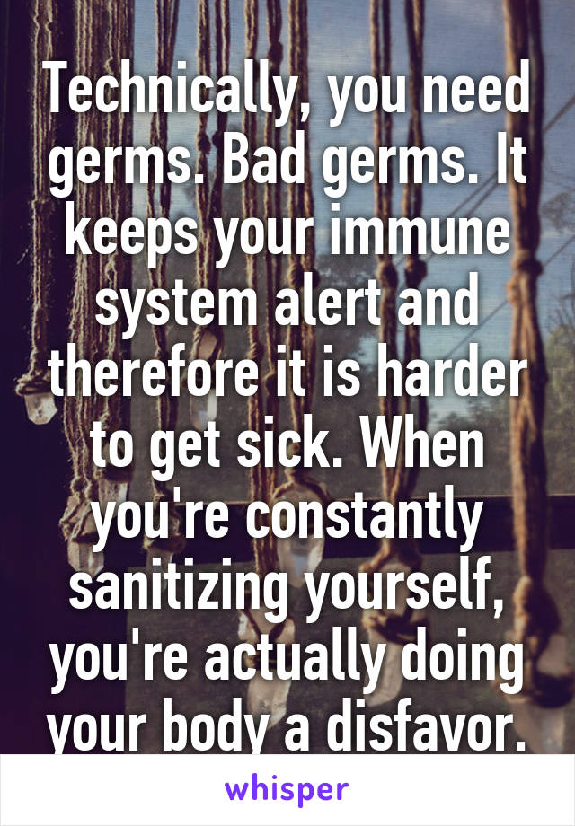 Technically, you need germs. Bad germs. It keeps your immune system alert and therefore it is harder to get sick. When you're constantly sanitizing yourself, you're actually doing your body a disfavor.