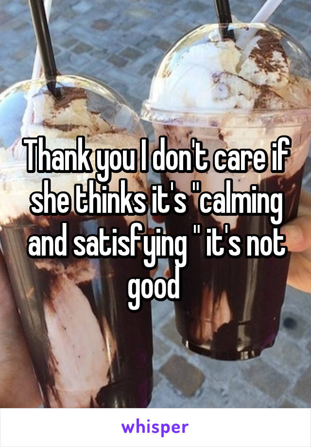 Thank you I don't care if she thinks it's "calming and satisfying " it's not good 