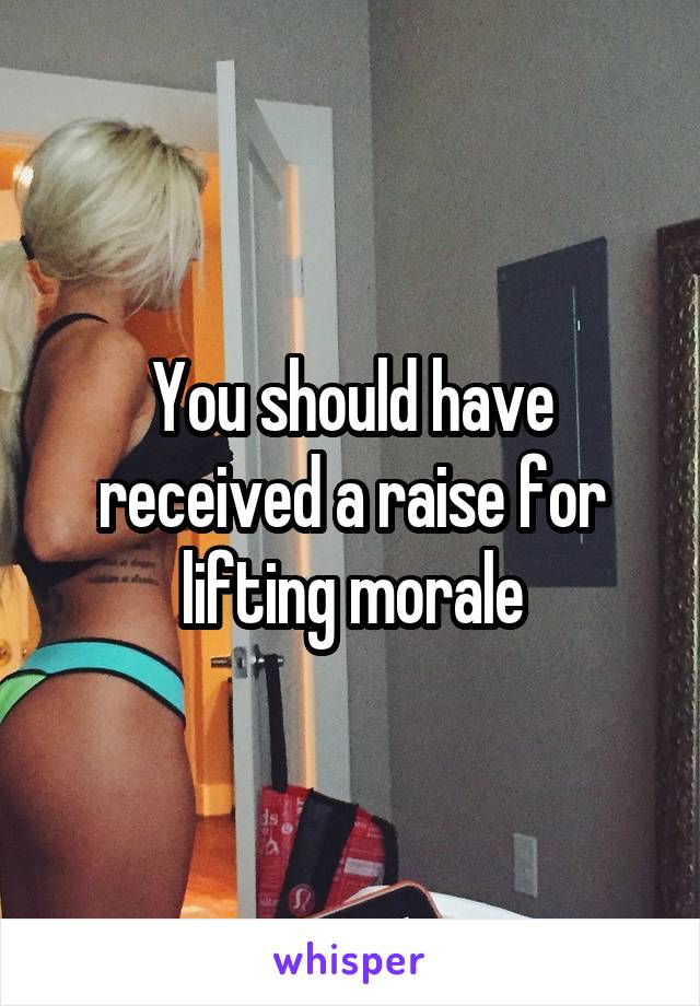 You should have received a raise for lifting morale