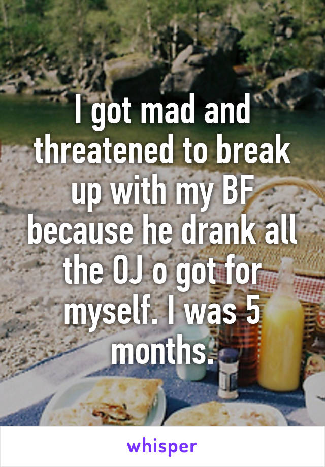 I got mad and threatened to break up with my BF because he drank all the OJ o got for myself. I was 5 months.