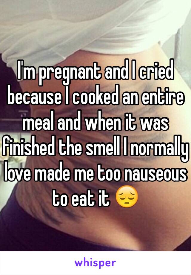 I'm pregnant and I cried because I cooked an entire meal and when it was finished the smell I normally love made me too nauseous to eat it 😔