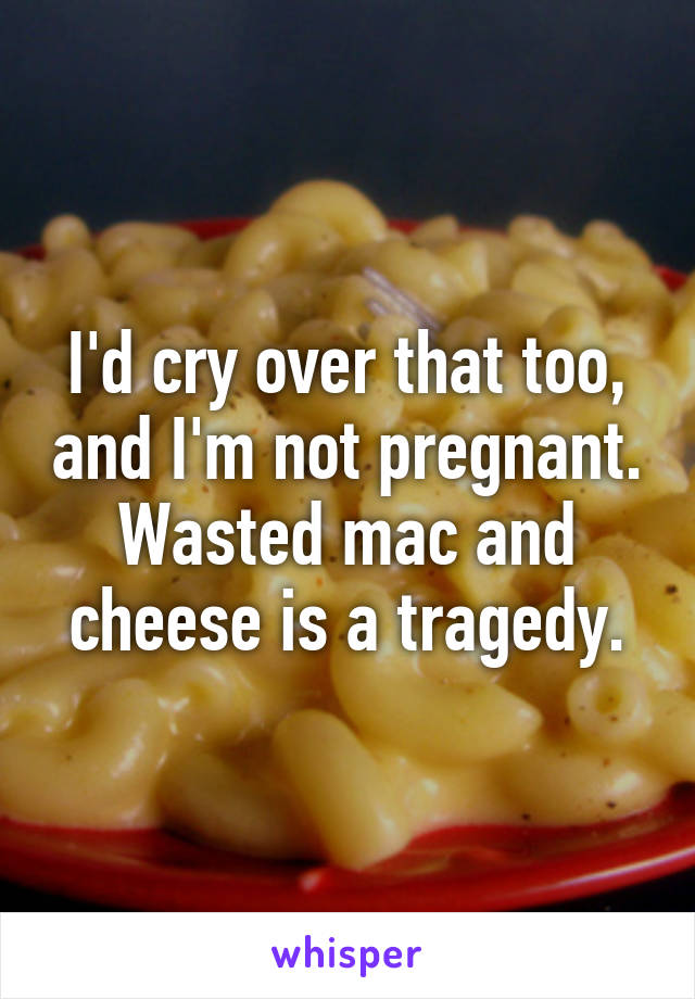 I'd cry over that too, and I'm not pregnant. Wasted mac and cheese is a tragedy.