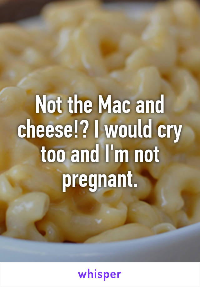 Not the Mac and cheese!? I would cry too and I'm not pregnant.