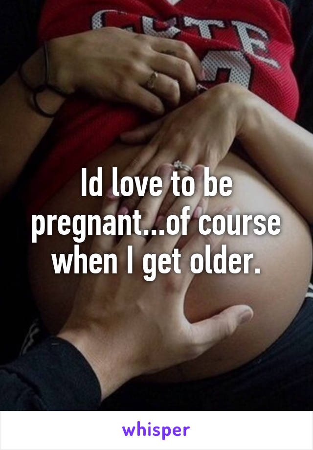 Id love to be pregnant...of course when I get older.