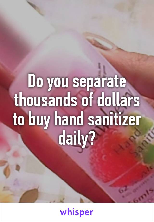 Do you separate thousands of dollars to buy hand sanitizer daily?