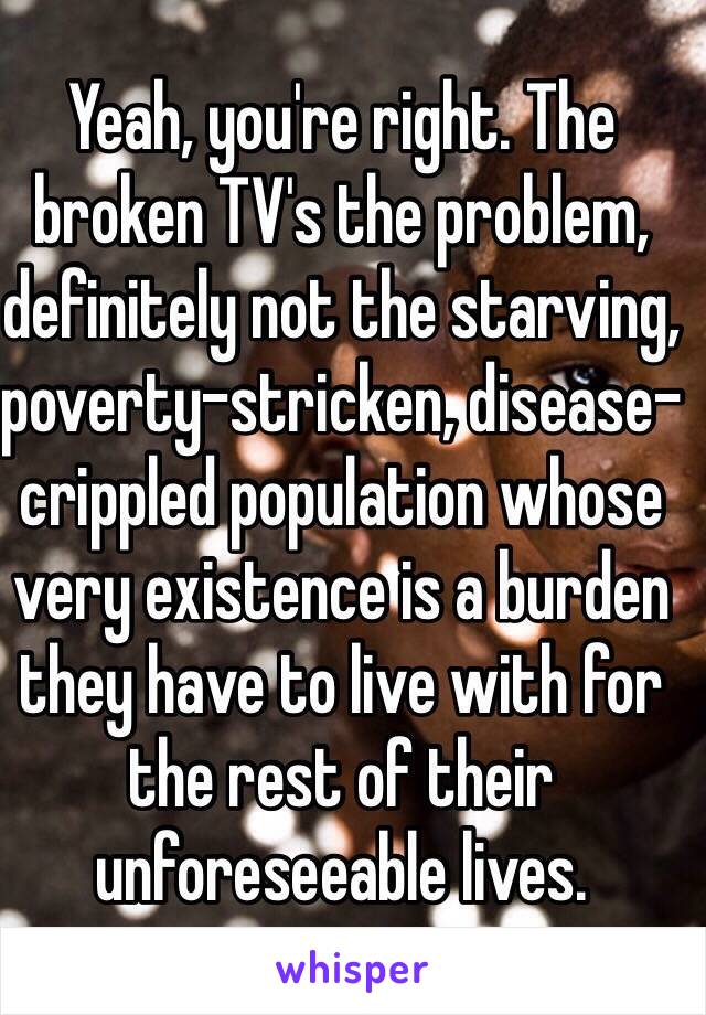 Yeah, you're right. The broken TV's the problem, definitely not the starving, poverty-stricken, disease-crippled population whose very existence is a burden they have to live with for the rest of their unforeseeable lives. 