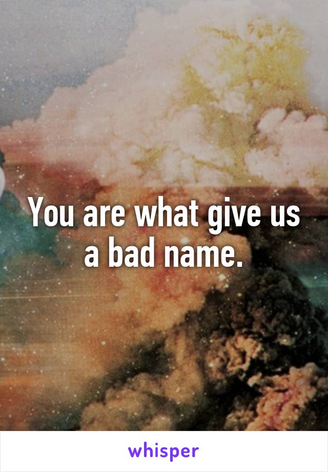 You are what give us a bad name.