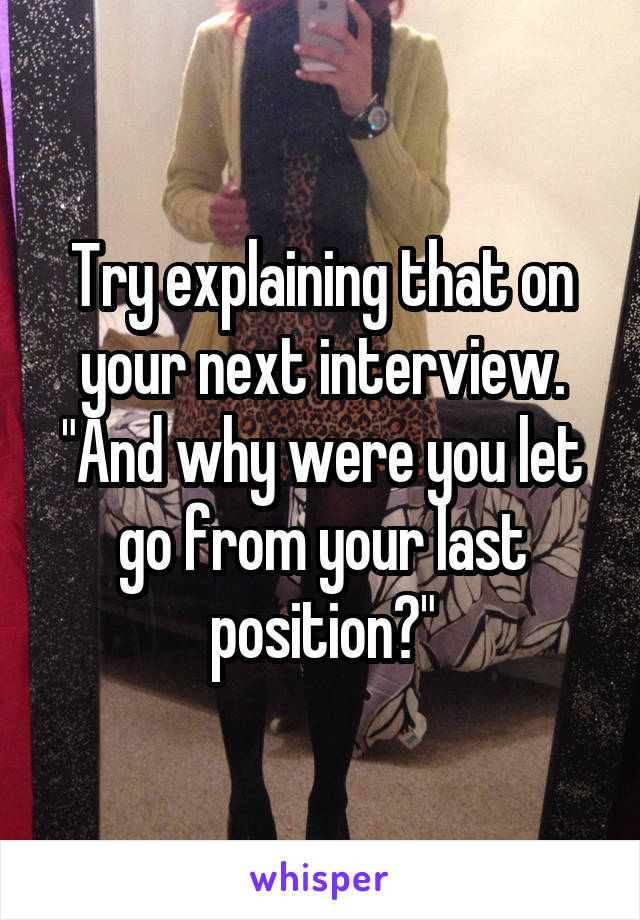 Try explaining that on your next interview. "And why were you let go from your last position?"