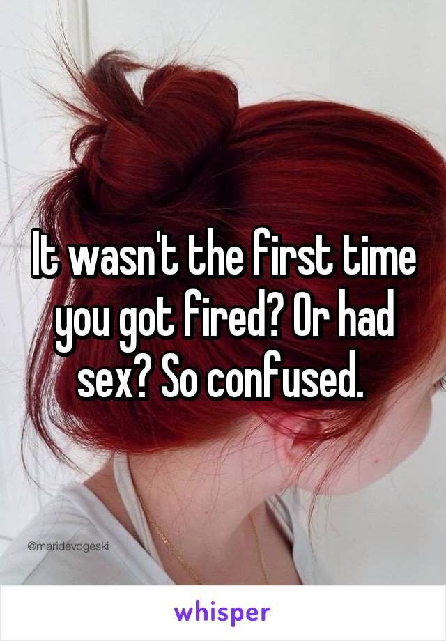 It wasn't the first time you got fired? Or had sex? So confused. 