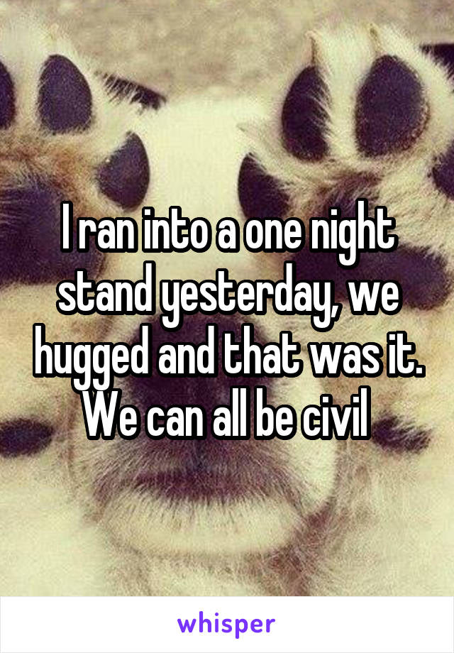 I ran into a one night stand yesterday, we hugged and that was it. We can all be civil 