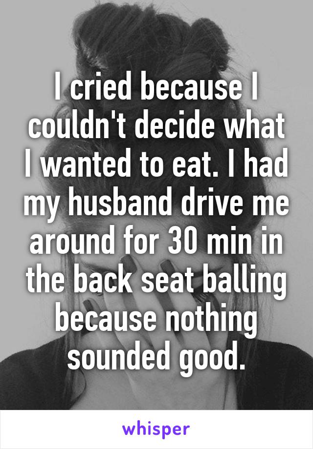 I cried because I couldn't decide what I wanted to eat. I had my husband drive me around for 30 min in the back seat balling because nothing sounded good.