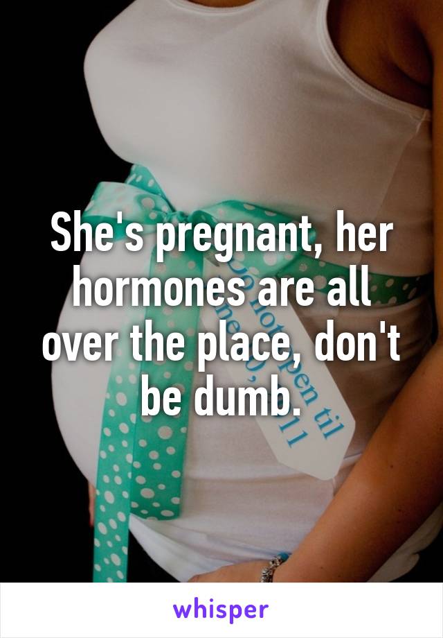 She's pregnant, her hormones are all over the place, don't be dumb.