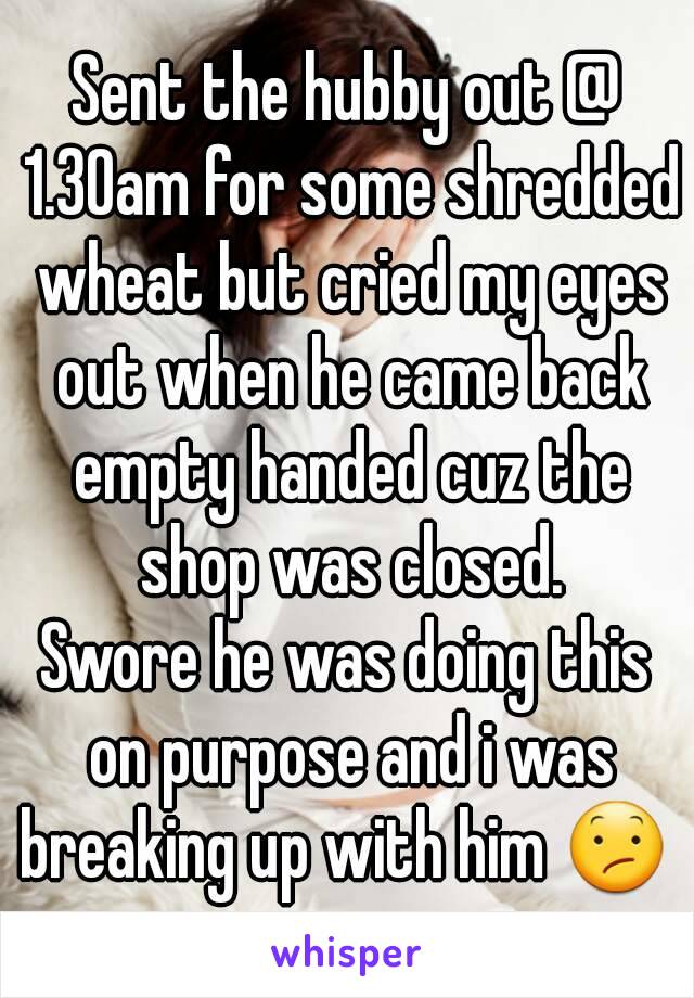 Sent the hubby out @ 1.30am for some shredded wheat but cried my eyes out when he came back empty handed cuz the shop was closed.
Swore he was doing this on purpose and i was breaking up with him 😕 