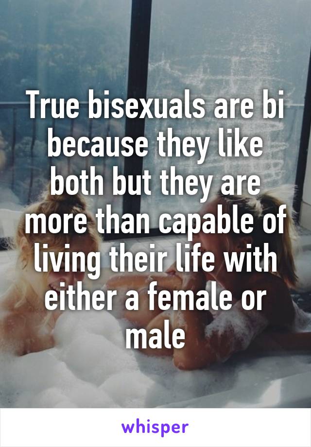 True bisexuals are bi because they like both but they are more than capable of living their life with either a female or male