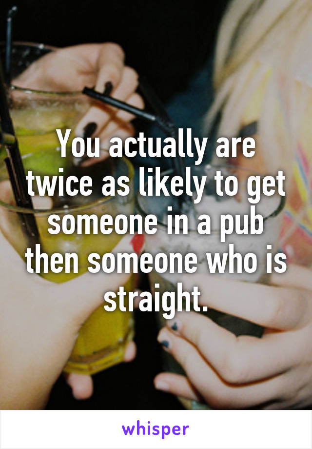 You actually are twice as likely to get someone in a pub then someone who is straight.