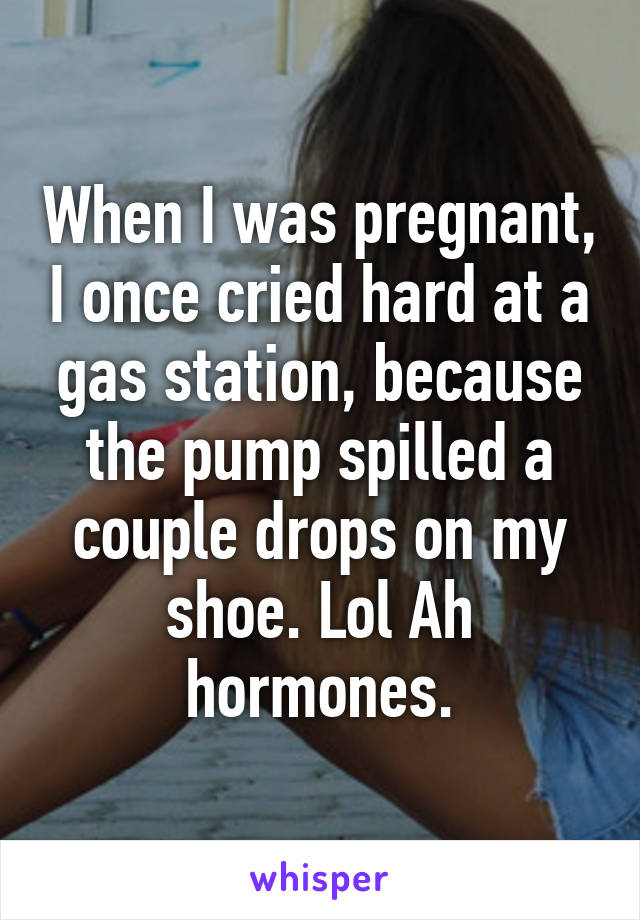 When I was pregnant, I once cried hard at a gas station, because the pump spilled a couple drops on my shoe. Lol Ah hormones.