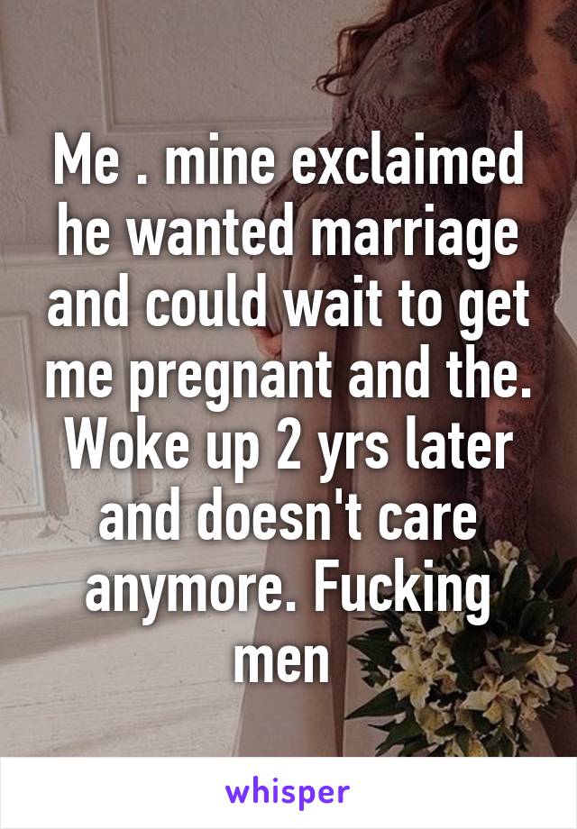 Me . mine exclaimed he wanted marriage and could wait to get me pregnant and the. Woke up 2 yrs later and doesn't care anymore. Fucking men 