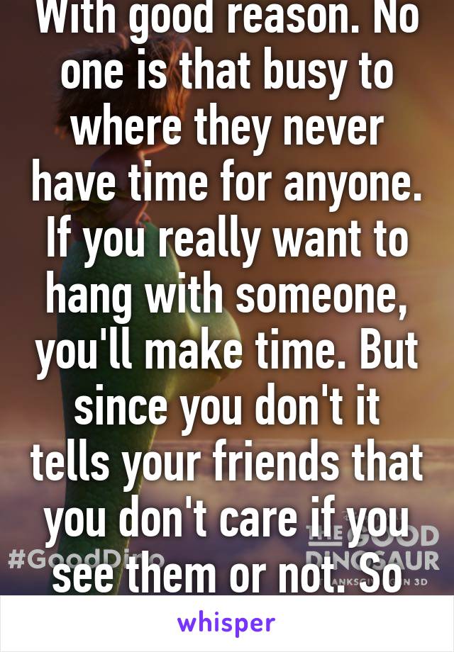 With good reason. No one is that busy to where they never have time for anyone. If you really want to hang with someone, you'll make time. But since you don't it tells your friends that you don't care if you see them or not. So don't complain.