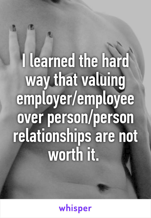 I learned the hard way that valuing employer/employee over person/person relationships are not worth it. 