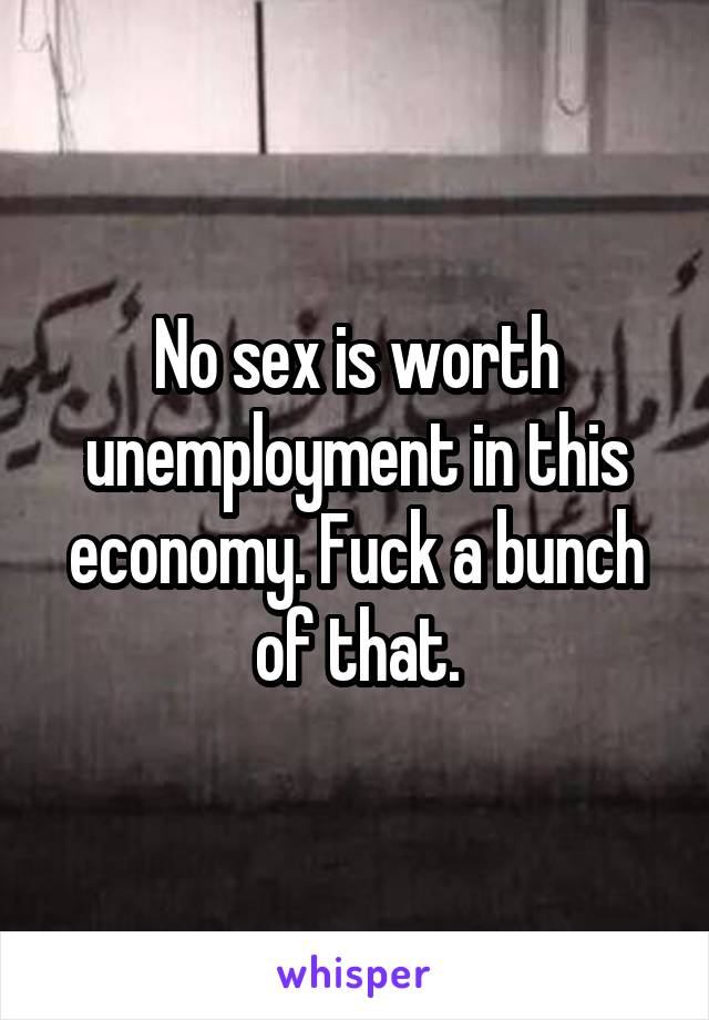 No sex is worth unemployment in this economy. Fuck a bunch of that.