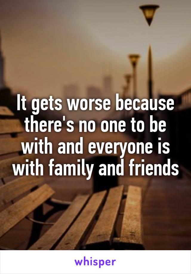 It gets worse because there's no one to be with and everyone is with family and friends