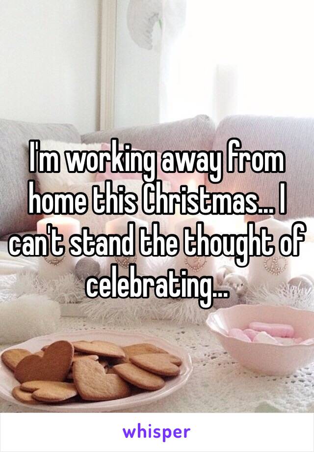 I'm working away from home this Christmas... I can't stand the thought of celebrating... 