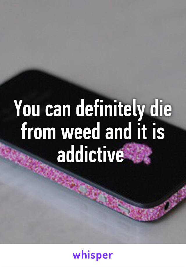 You can definitely die from weed and it is addictive 