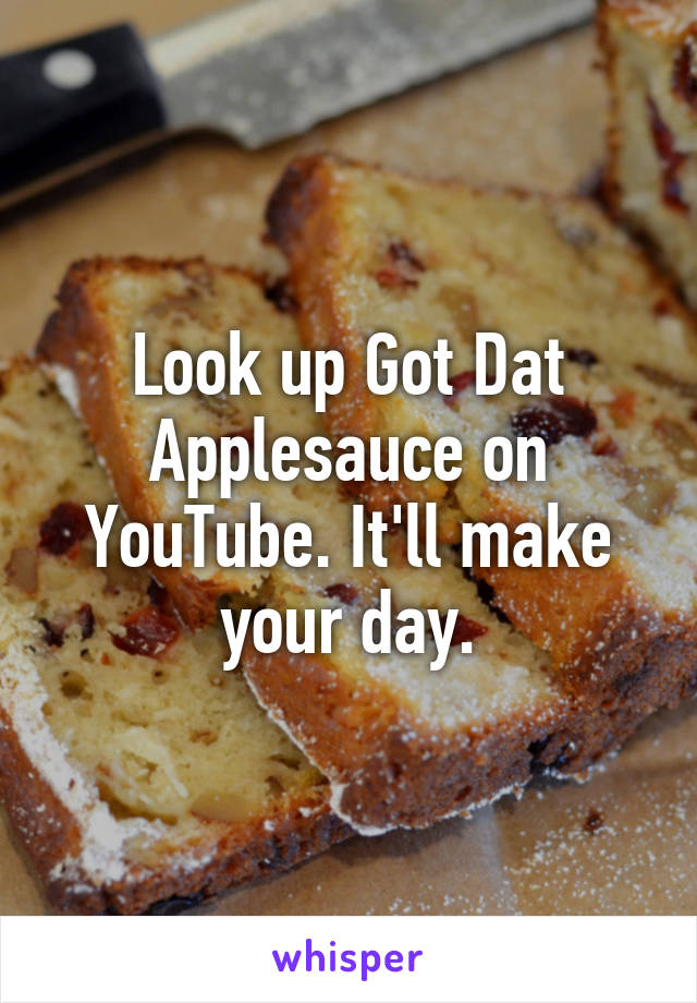 Look up Got Dat Applesauce on YouTube. It'll make your day.