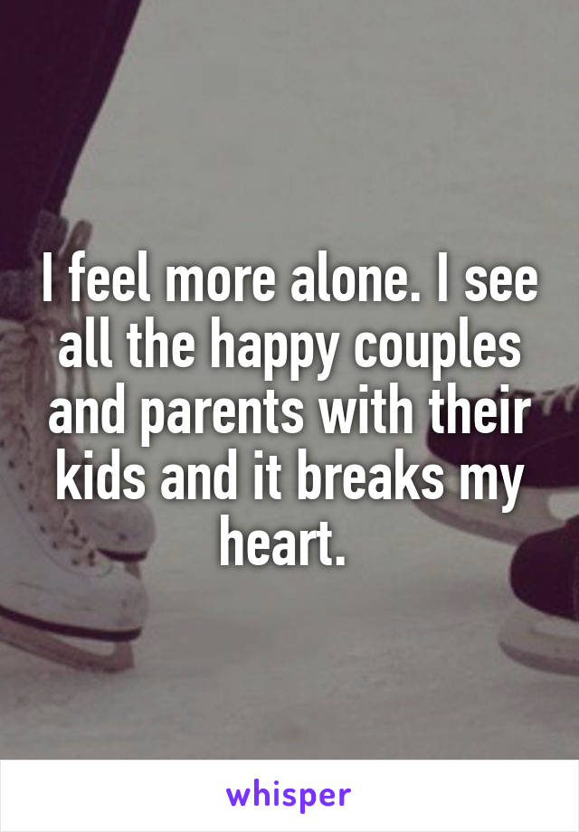 I feel more alone. I see all the happy couples and parents with their kids and it breaks my heart. 