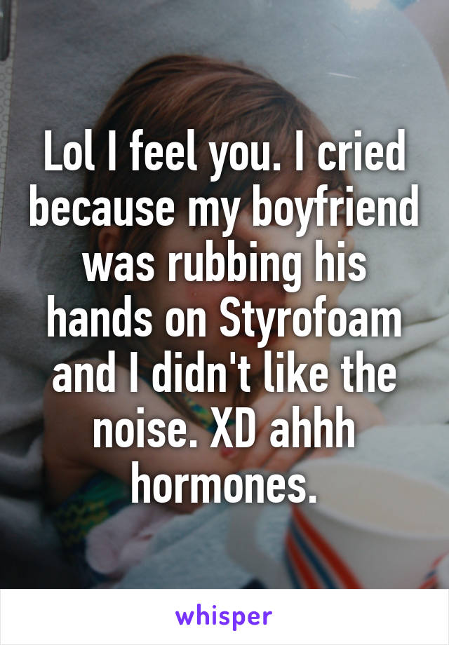 Lol I feel you. I cried because my boyfriend was rubbing his hands on Styrofoam and I didn't like the noise. XD ahhh hormones.