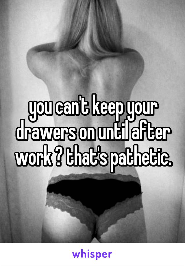you can't keep your drawers on until after work ? that's pathetic.