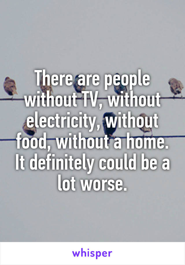 There are people without TV, without electricity, without food, without a home. It definitely could be a lot worse.