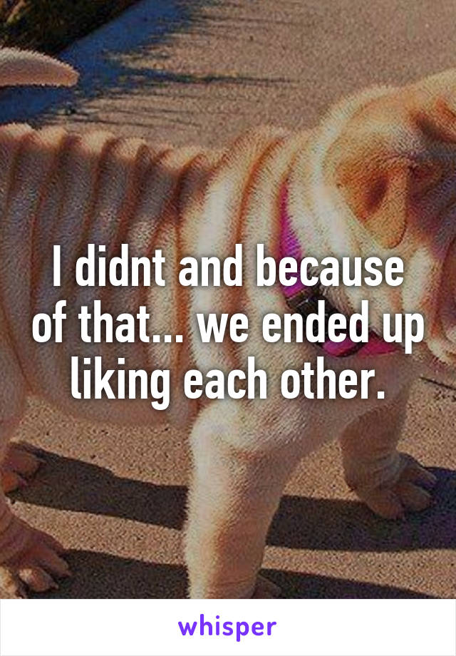 I didnt and because of that... we ended up liking each other.