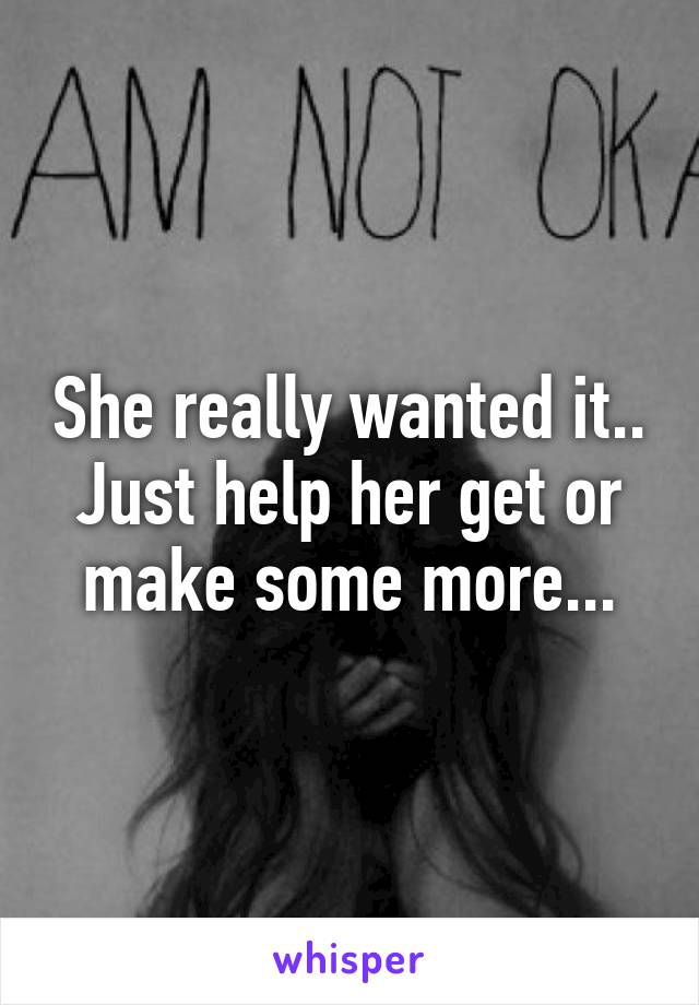 She really wanted it.. Just help her get or make some more...