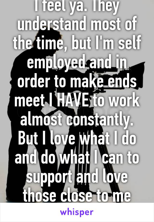 I feel ya. They understand most of the time, but I'm self employed and in order to make ends meet I HAVE to work almost constantly. But I love what I do and do what I can to support and love those close to me whenever I can.