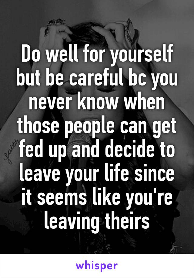 Do well for yourself but be careful bc you never know when those people can get fed up and decide to leave your life since it seems like you're leaving theirs