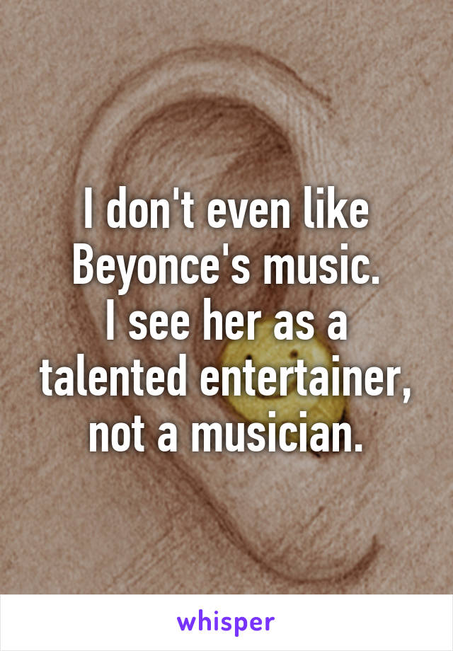I don't even like Beyonce's music.
I see her as a talented entertainer, not a musician.