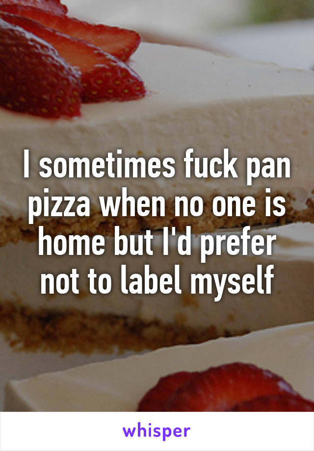 I sometimes fuck pan pizza when no one is home but I'd prefer not to label myself