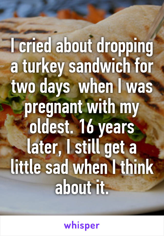 I cried about dropping a turkey sandwich for two days  when I was pregnant with my oldest. 16 years later, I still get a little sad when I think about it.