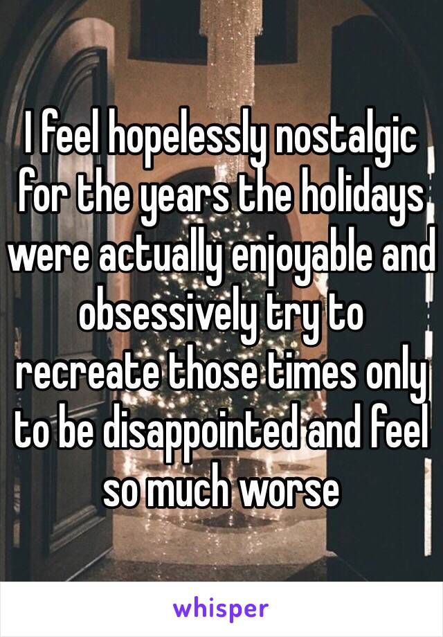 I feel hopelessly nostalgic for the years the holidays were actually enjoyable and obsessively try to recreate those times only to be disappointed and feel so much worse
